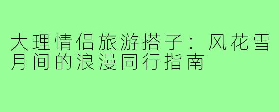 大理情侣旅游搭子：风花雪月间的浪漫同行指南