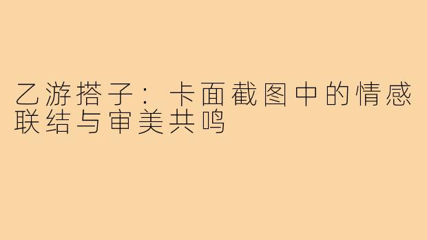 乙游搭子：卡面截图中的情感联结与审美共鸣