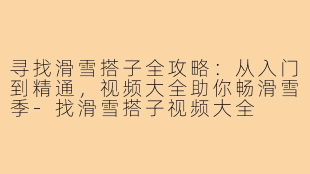 寻找滑雪搭子全攻略:从入门到精通,视频大全助你畅滑雪季-找滑雪搭子视频大全
