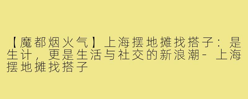 【魔都烟火气】上海摆地摊找搭子:是生计,更是生活与社交的新浪潮-上海摆地摊找搭子
