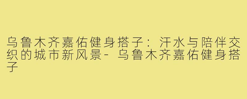 乌鲁木齐嘉佑健身搭子：汗水与陪伴交织的城市新风景-乌鲁木齐嘉佑健身搭子