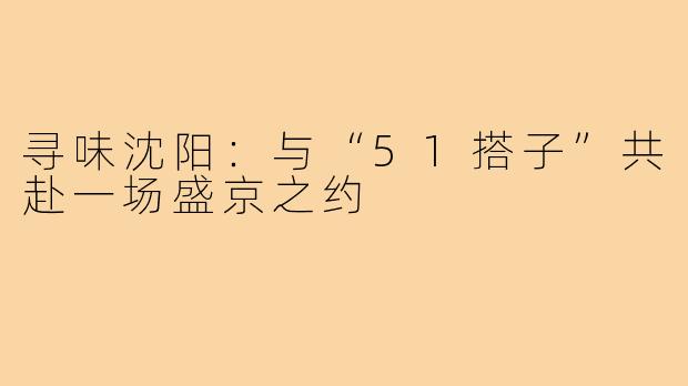 寻味沈阳：与“51搭子”共赴一场盛京之约