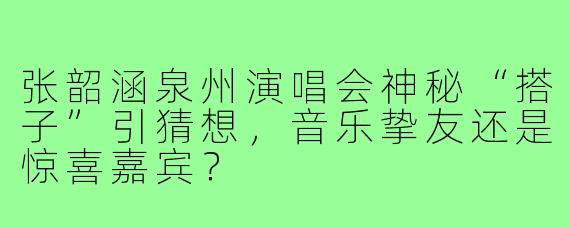 张韶涵泉州演唱会神秘“搭子”引猜想,音乐挚友还是惊喜嘉宾?