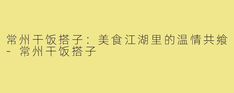 常州干饭搭子:美食江湖里的温情共飨-常州干饭搭子