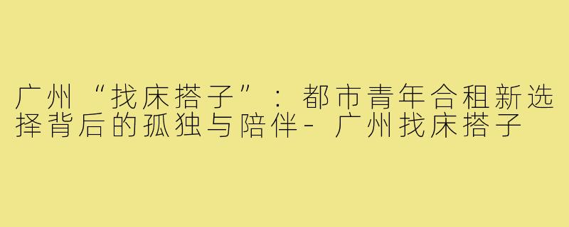 广州“找床搭子”：都市青年合租新选择背后的孤独与陪伴-广州找床搭子