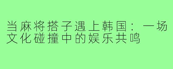 当麻将搭子遇上韩国：一场文化碰撞中的娱乐共鸣