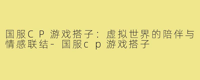国服CP游戏搭子：虚拟世界的陪伴与情感联结-国服cp游戏搭子