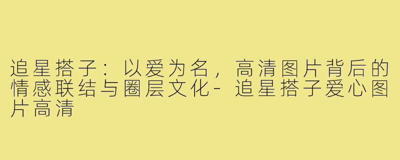 追星搭子：以爱为名，高清图片背后的情感联结与圈层文化-追星搭子爱心图片高清