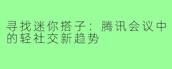 寻找迷你搭子:腾讯会议中的轻社交新趋势