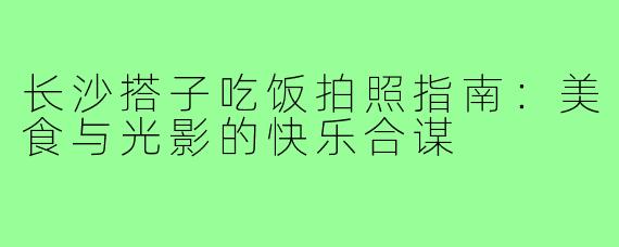 长沙搭子吃饭拍照指南：美食与光影的快乐合谋