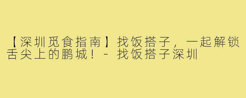 【深圳觅食指南】找饭搭子，一起解锁舌尖上的鹏城！-找饭搭子深圳