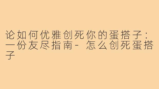 论如何优雅创死你的蛋搭子：一份友尽指南-怎么创死蛋搭子