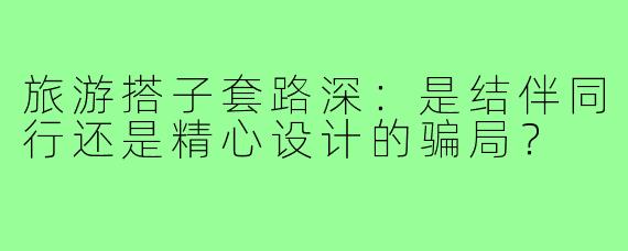 旅游搭子套路深：是结伴同行还是精心设计的骗局？