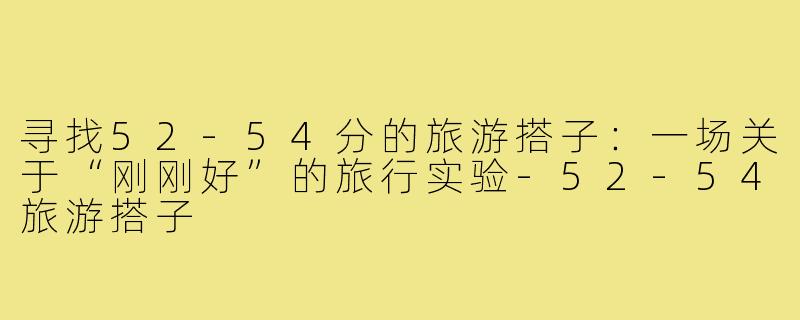 寻找52-54分的旅游搭子：一场关于“刚刚好”的旅行实验-52-54旅游搭子