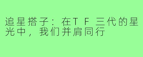 追星搭子：在TF三代的星光中，我们并肩同行