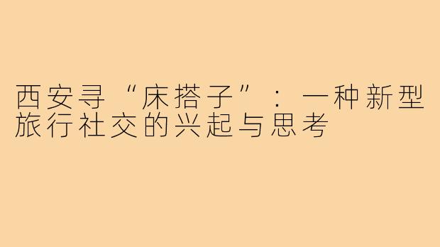 西安寻“床搭子”：一种新型旅行社交的兴起与思考