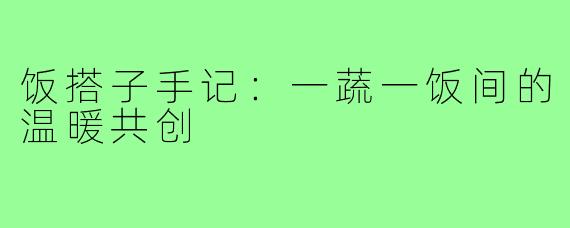饭搭子手记：一蔬一饭间的温暖共创