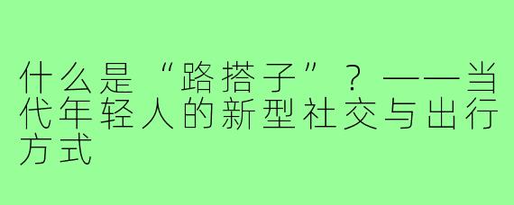 什么是“路搭子”？——当代年轻人的新型社交与出行方式
