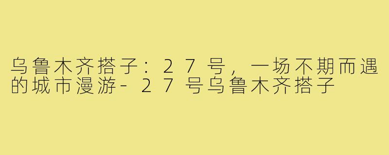 乌鲁木齐搭子：27号，一场不期而遇的城市漫游-27号乌鲁木齐搭子
