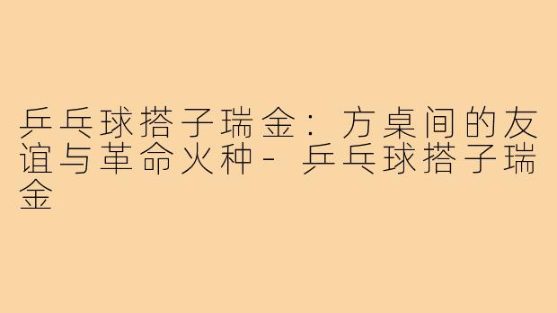 乒乓球搭子瑞金:方桌间的友谊与革命火种-乒乓球搭子瑞金
