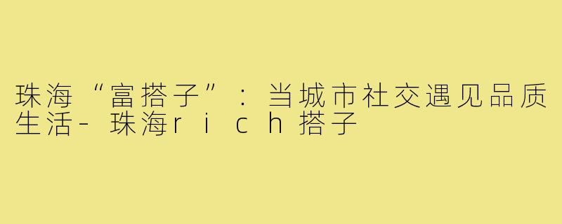 珠海“富搭子”:当城市社交遇见品质生活-珠海rich搭子