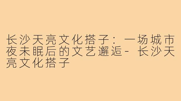 长沙天亮文化搭子：一场城市夜未眠后的文艺邂逅-长沙天亮文化搭子