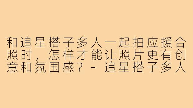 和追星搭子多人一起拍应援合照时,怎样才能让照片更有创意和氛围感?-追星搭子多人怎么拍照