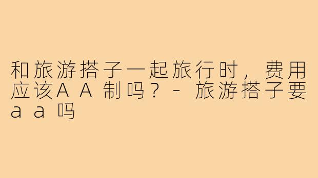和旅游搭子一起旅行时，费用应该AA制吗？-旅游搭子要aa吗