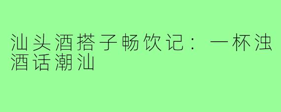汕头酒搭子畅饮记：一杯浊酒话潮汕