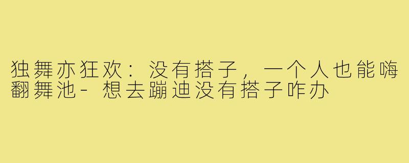 独舞亦狂欢：没有搭子，一个人也能嗨翻舞池-想去蹦迪没有搭子咋办