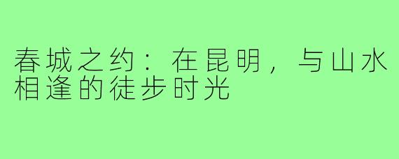 春城之约：在昆明，与山水相逢的徒步时光