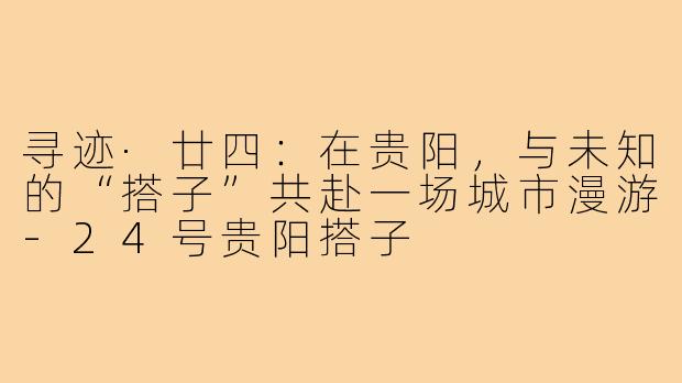 寻迹·廿四:在贵阳,与未知的“搭子”共赴一场城市漫游-24号贵阳搭子