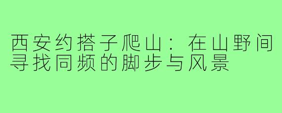 西安约搭子爬山:在山野间寻找同频的脚步与风景