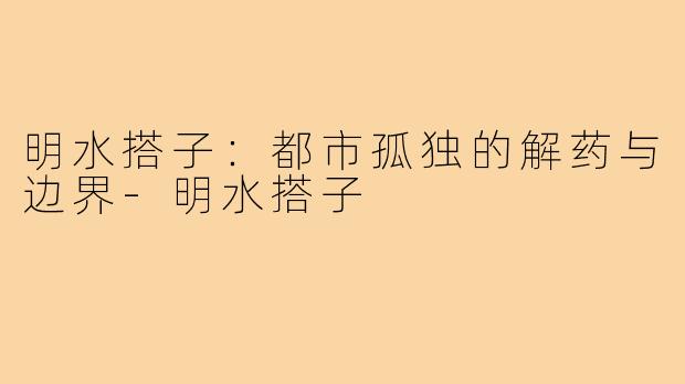 明水搭子：都市孤独的解药与边界-明水搭子