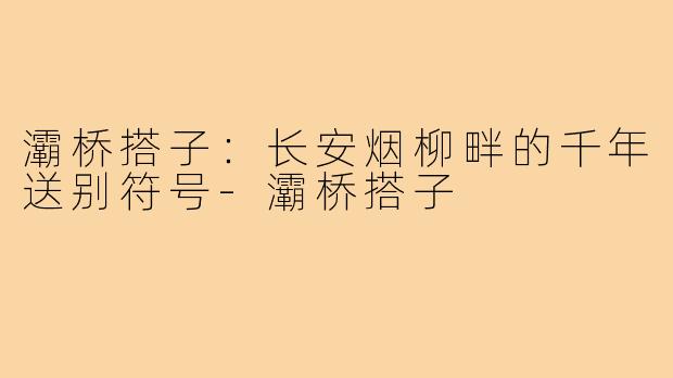 灞桥搭子:长安烟柳畔的千年送别符号-灞桥搭子
