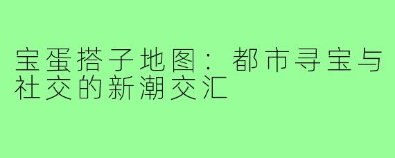 宝蛋搭子地图：都市寻宝与社交的新潮交汇