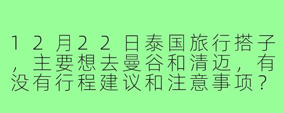 12月22日泰国旅行搭子,主要想去曼谷和清迈,有没有行程建议和注意事项?