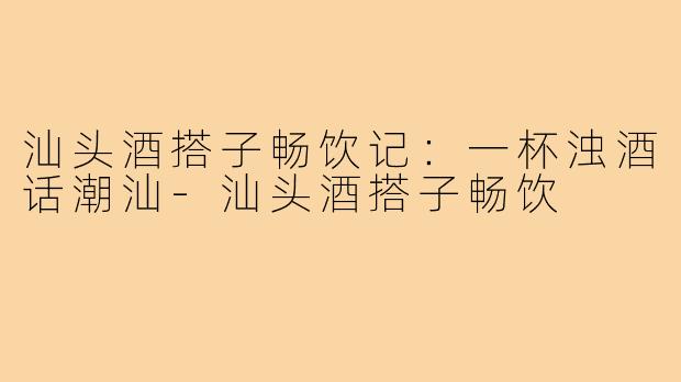 汕头酒搭子畅饮记：一杯浊酒话潮汕-汕头酒搭子畅饮
