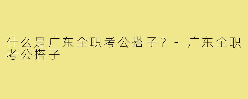 什么是广东全职考公搭子？-广东全职考公搭子