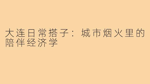 大连日常搭子：城市烟火里的陪伴经济学