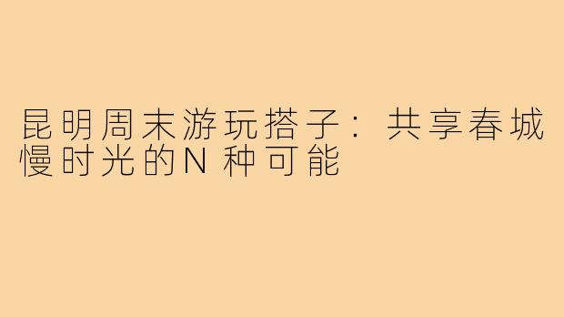 昆明周末游玩搭子:共享春城慢时光的N种可能