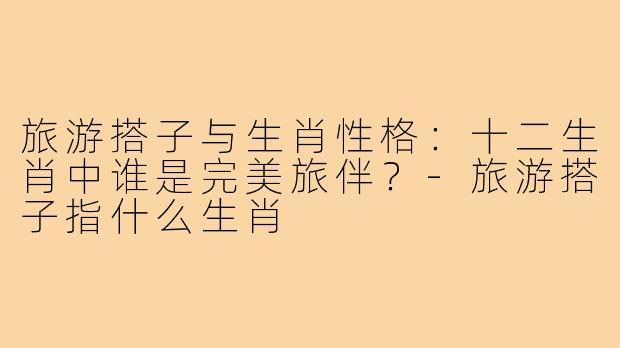 旅游搭子与生肖性格：十二生肖中谁是完美旅伴？-旅游搭子指什么生肖