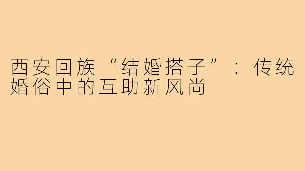 西安回族“结婚搭子”：传统婚俗中的互助新风尚