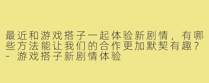 最近和游戏搭子一起体验新剧情,有哪些方法能让我们的合作更加默契有趣?-游戏搭子新剧情体验
