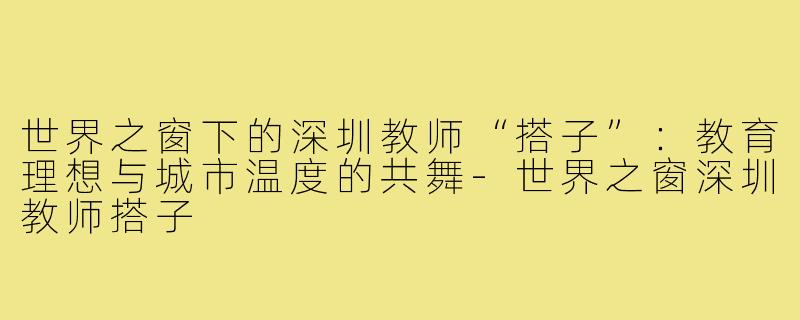 世界之窗下的深圳教师“搭子”：教育理想与城市温度的共舞-世界之窗深圳教师搭子