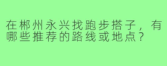 在郴州永兴找跑步搭子，有哪些推荐的路线或地点？