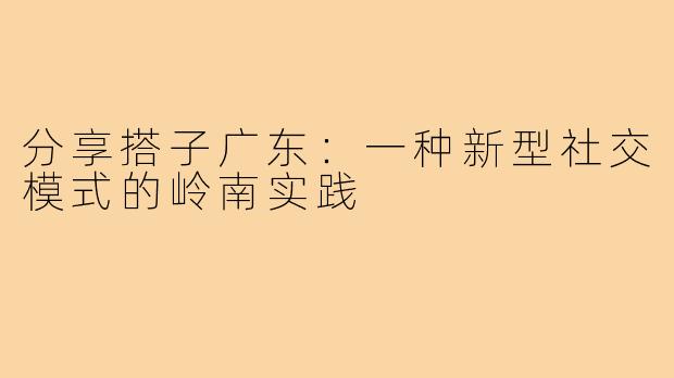 分享搭子广东：一种新型社交模式的岭南实践