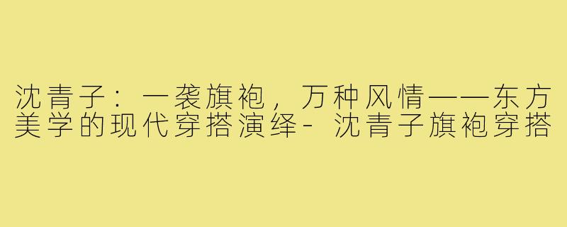 沈青子：一袭旗袍，万种风情——东方美学的现代穿搭演绎-沈青子旗袍穿搭
