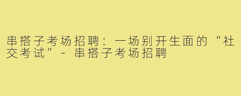 串搭子考场招聘：一场别开生面的“社交考试”-串搭子考场招聘