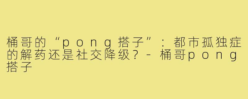 桶哥的“pong搭子”:都市孤独症的解药还是社交降级?-桶哥pong搭子